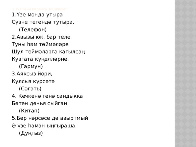    3 тур“Мин рәсемгә төшерәм” 1.Үзе монда утыра Сүзне тегендә тутыра.     (Телефон) 2.Авызы юк, бар теле. Туны һәм төймәләре Шул төймәләргә кагылсаң Кузгата күңелләрне.      (Гармун) 3.Аяксыз йөри, Кулсыз күрсәтә      (Сәгать) 4. Кечкенә генә сандыкка Бөтен дөнья сыйган      (Китап) 5.Бер нәрсәсе дә авыртмый Ә үзе һаман ыңгыраша.      (Дуңгыз) 