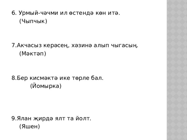 6. Урмый-чәчми ил өстендә көн итә.       (Чыпчык) 7.Акчасыз керәсең, хәзинә алып чыгасың.       (Мәктәп) 8.Бер кисмәктә ике төрле бал.       (Йомырка) 9.Ялан җирдә ялт та йолт.       (Яшен) 