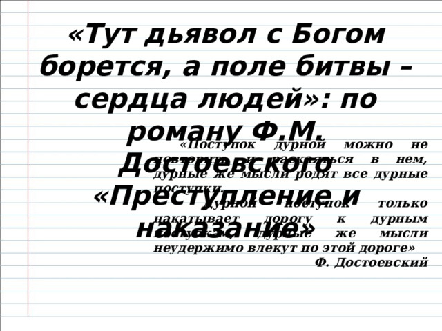 «Тут дьявол с Богом борется, а поле битвы – сердца людей»: по роману Ф.М. Достоевского «Преступление и наказание»   «Поступок дурной можно не повторить и раскаяться в нем, дурные же мысли родят все дурные поступки.  Дурной поступок только накатывает дорогу к дурным поступкам, дурные же мысли неудержимо влекут по этой дороге» Ф. Достоевский 