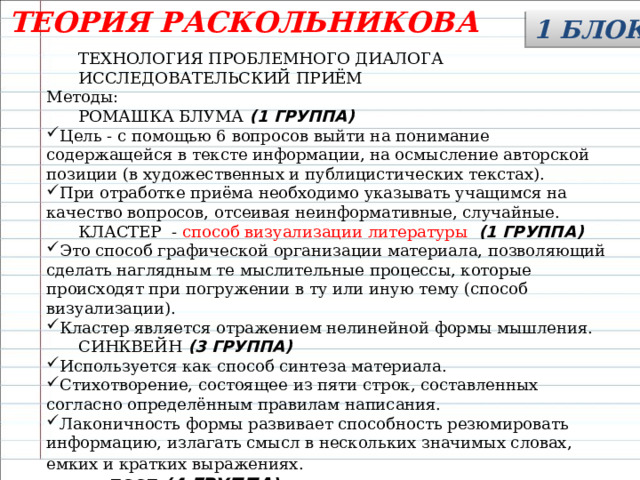 ТЕОРИЯ РАСКОЛЬНИКОВА 1 БЛОК  ТЕХНОЛОГИЯ ПРОБЛЕМНОГО ДИАЛОГА  ИССЛЕДОВАТЕЛЬСКИЙ ПРИЁМ Методы:  РОМАШКА БЛУМА (1 ГРУППА) Цель - с помощью 6 вопросов выйти на понимание содержащейся в тексте информации, на осмысление авторской позиции (в художественных и публицистических текстах). При отработке приёма необходимо указывать учащимся на качество вопросов, отсеивая неинформативные, случайные.  КЛАСТЕР - способ визуализации литературы (1 ГРУППА) Это способ графической организации материала, позволяющий сделать наглядным те мыслительные процессы, которые происходят при погружении в ту или иную тему (способ визуализации). Кластер является отражением нелинейной формы мышления.  СИНКВЕЙН (3 ГРУППА) Используется как способ синтеза материала. Стихотворение, состоящее из пяти строк, составленных согласно определённым правилам написания. Лаконичность формы развивает способность резюмировать информацию, излагать смысл в нескольких значимых словах, емких и кратких выражениях.   ЕССЕ (4 ГРУППА) 