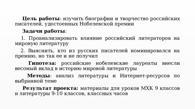   Цель работы : изучить биографии и творчество российских писателей, удостоенных Нобелевской премии   Задачи работы :  1. Проанализировать влияние российский литераторов на мировую литературу  2. Выяснить, кто из русских писателей номинировался на премию, но так ее и не получил   Гипотеза: российские нобелевские лауреаты внесли весомый вклад в историю мировой литературы   Методы : анализ литературы и Интернет-ресурсов по выбранной теме   Результат проекта: материалы для уроков МХК 9 классов и литературы 9-10 классов, классных часов 