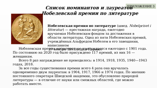 ПРИЛОЖЕНИЕ 3 Список номинантов и лауреатов Нобелевской премии по литературе Нобелевская премия по литературе  (швед.  Nobelpriset i litteratur ) — престижная награда, ежегодно вручаемая Нобелевским фондом за достижения в области литературы. Одна из пяти Нобелевских премий, учреждённых Альфредом Нобелем в его завещании, написанном  27 ноября 1895 года в Париже  Нобелевская премия по литературе присуждается ежегодно с 1901 года. По состоянию на 2020 год было присуждено 117 премий, из них 16 — женщинам.  Всего 8 раз награждение не проводилось: в 1914, 1918, 1935, 1940—1943 годах, 2018.  За все годы существования премии всего 4 раза она вручалась одновременно двум лауреатам: в 1904, 1917, 1966 и 1974 годах. По мнению постоянного секретаря Шведской академии, это обусловлено природой литературы — в отличие от науки или смежных областей, где можно работать вместе. 