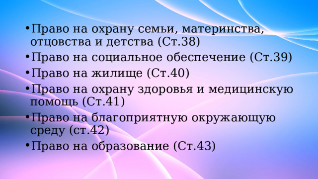 Право на охрану семьи, материнства, отцовства и детства (Ст.38) Право на социальное обеспечение (Ст.39) Право на жилище (Ст.40) Право на охрану здоровья и медицинскую помощь (Ст.41) Право на благоприятную окружающую среду (ст.42) Право на образование (Ст.43) 