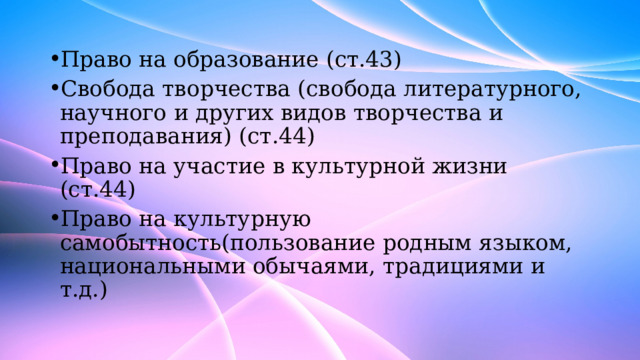 Право на образование (ст.43) Свобода творчества (свобода литературного, научного и других видов творчества и преподавания) (ст.44) Право на участие в культурной жизни (ст.44) Право на культурную самобытность(пользование родным языком, национальными обычаями, традициями и т.д.) 