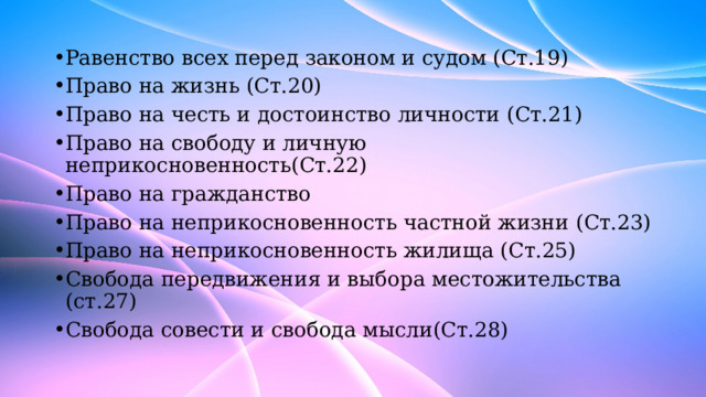 Равенство всех перед законом и судом (Ст.19) Право на жизнь (Ст.20) Право на честь и достоинство личности (Ст.21) Право на свободу и личную неприкосновенность(Ст.22) Право на гражданство Право на неприкосновенность частной жизни (Ст.23) Право на неприкосновенность жилища (Ст.25) Свобода передвижения и выбора местожительства (ст.27) Свобода совести и свобода мысли(Ст.28) 