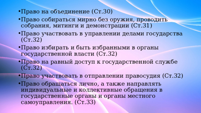 Право на объединение (Ст.30) Право собираться мирно без оружия, проводить собрания, митинги и демонстрации (Ст.31) Право участвовать в управлении делами государства (Ст.32) Право избирать и быть избранными в органы государственной власти (Ст.32) Право на равный доступ к государственной службе (Ст.32) Право участвовать в отправлении правосудия (Ст.32) Право обращаться лично, а также направлять индивидуальные и коллективные обращения в государственные органы и органы местного самоуправления. (Ст.33) 