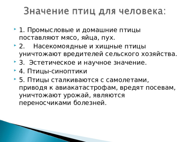 1. Промысловые и домашние птицы поставляют мясо, яйца, пух. 2.    Насекомоядные и хищные птицы уничтожают вредителей сельского хозяйства. 3.  Эстетическое и научное значение. 4. Птицы-синоптики   5. Птицы сталкиваются с самолетами, приводя к авиакатастрофам, вредят посевам, уничтожают урожай, являются переносчиками болезней. 