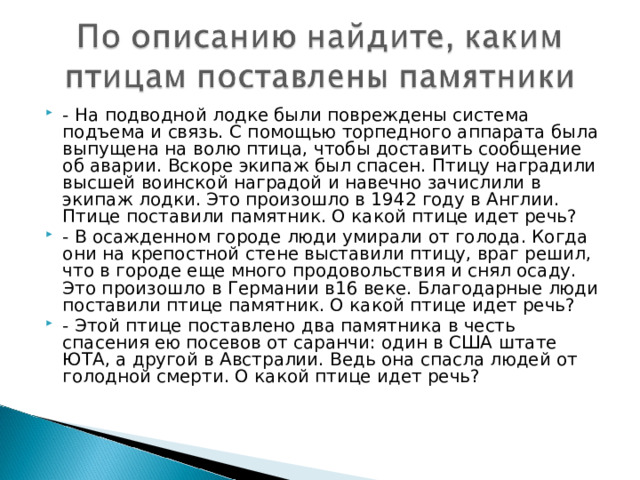 - На подводной лодке были повреждены система подъема и связь. С помощью торпедного аппарата была выпущена на волю птица, чтобы доставить сообщение об аварии. Вскоре экипаж был спасен. Птицу наградили высшей воинской наградой и навечно зачислили в экипаж лодки. Это произошло в 1942 году в Англии. Птице поставили памятник. О какой птице идет речь? - В осажденном городе люди умирали от голода. Когда они на крепостной стене выставили птицу, враг решил, что в городе еще много продовольствия и снял осаду. Это произошло в Германии в16 веке. Благодарные люди поставили птице памятник. О какой птице идет речь? - Этой птице поставлено два памятника в честь спасения ею посевов от саранчи: один в США штате ЮТА, а другой в Австралии. Ведь она спасла людей от голодной смерти. О какой птице идет речь?  