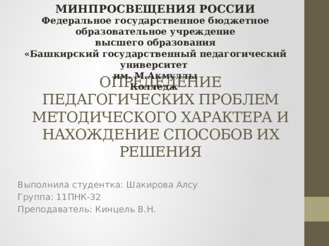 МИНПРОСВЕЩЕНИЯ РОССИИ Федеральное государственное бюджетное образовательное учреждение высшего образования «Башкирский государственный педагогический университет им. М.Акмуллы Колледж     ОПРЕДЕЛЕНИЕ ПЕДАГОГИЧЕСКИХ ПРОБЛЕМ МЕТОДИЧЕСКОГО ХАРАКТЕРА И НАХОЖДЕНИЕ СПОСОБОВ ИХ РЕШЕНИЯ Выполнила студентка: Шакирова Алсу Группа: 11ПНК-32 Преподаватель: Кинцель В.Н. 