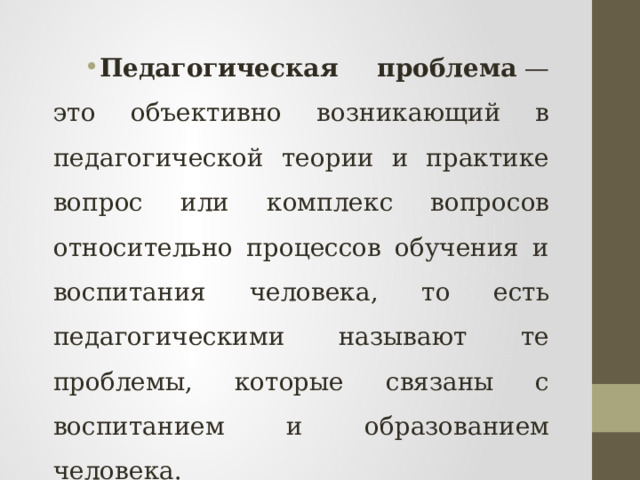 Педагогическая проблема  — это объективно возникающий в педагогической теории и практике вопрос или комплекс вопросов относительно процессов обучения и воспитания человека, то есть педагогическими называют те проблемы, которые связаны с воспитанием и образованием человека. 