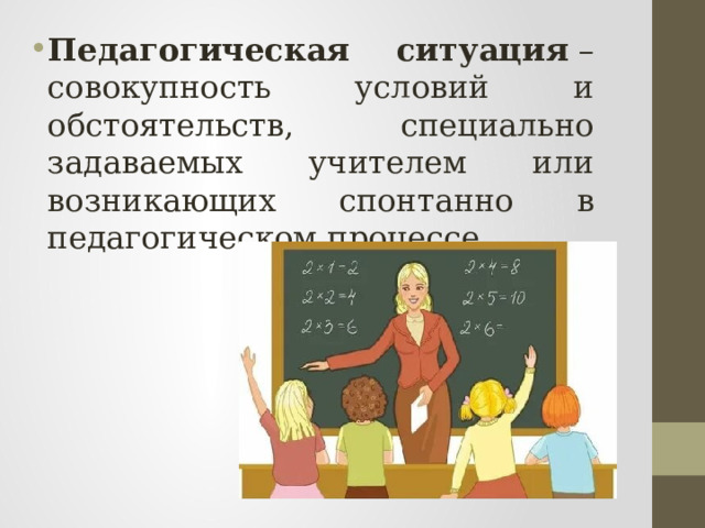 Педагогическая ситуация  – совокупность условий и обстоятельств, специально задаваемых учителем или возникающих спонтанно в педагогическом процессе. 