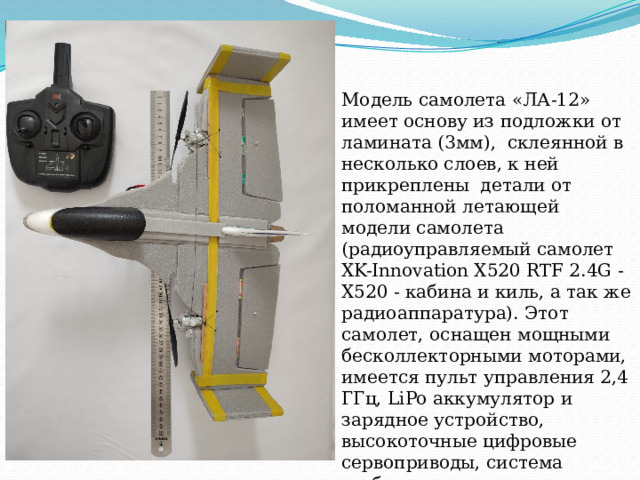 Модель самолета «ЛА-12» имеет основу из подложки от ламината (3мм), склеянной в несколько слоев, к ней прикреплены детали от поломанной летающей модели самолета  (радиоуправляемый самолет XK-Innovation X520 RTF 2.4G - X520 - кабина и киль, а так же радиоаппаратура). Этот самолет, оснащен мощными бесколлекторными моторами, имеется пульт управления 2,4 ГГц, LiPo аккумулятор и зарядное устройство, высокоточные цифровые сервоприводы, система стабилизации с интегрированным гироскопом. 
