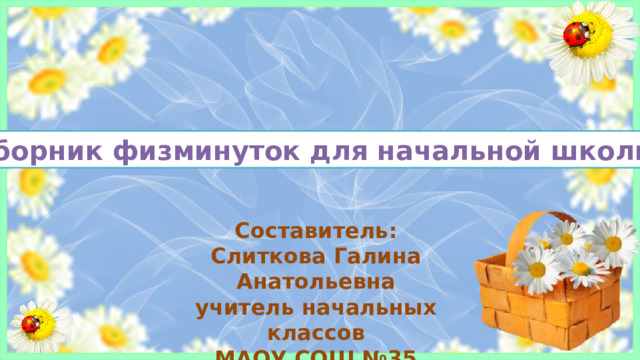 Сборник физминуток для начальной школы Составитель: Слиткова Галина Анатольевна учитель начальных классов МАОУ СОШ №35 города Томска   Одним из обязательных условий организации урока в плане здоровьесбережения обучающихся являются физминутки. Учителя начальных классов используют специальные стишки, произнося которые, дети выполняют упражнения. В подобных случаях важно, чтобы содержание текстов увлекало детей своей образностью, переносило их в мир добра, красоты, юмора. Заучивание и разыгрывание таких стихотворений способствует развитию памяти, эмоций, несёт воспитательное значение. Подборка физминуток, позволяющих снять утомляемость младших школьников на уроках.  