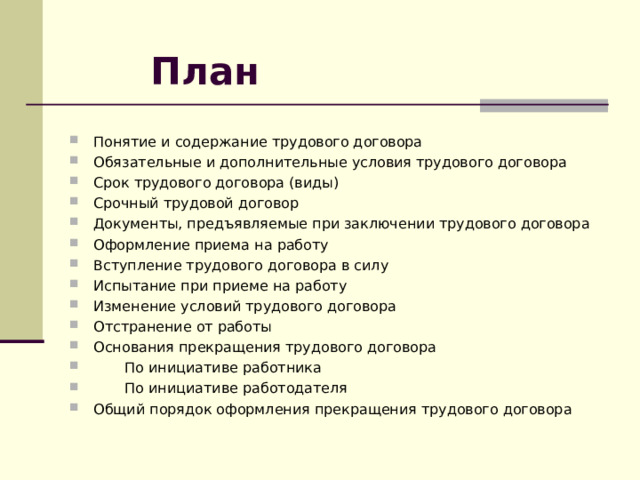 План Понятие и содержание трудового договора Обязательные и дополнительные условия трудового договора Срок трудового договора (виды) Срочный  трудовой договор Документы, предъявляемые при заключении трудового договора Оформление приема на работу Вступление трудового договора в силу Испытание при приеме на работу  Изменение условий трудового договора Отстранение от работы Основания прекращения трудового договора  По инициативе работника  По инициативе работодателя Общий порядок оформления прекращения трудового договора 