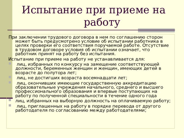 Испытание при приеме на работу При заключении трудового договора в нем по соглашению сторон может быть предусмотрено условие об испытании работника в целях проверки его соответствия поручаемой работе. Отсутствие в трудовом договоре условия об испытании означает, что работник принят на работу без испытания. Испытание при приеме на работу не устанавливается для:  лиц, избранных по конкурсу на замещение соответствующей должности, беременных женщин и женщин, имеющих детей в возрасте до полутора лет;  лиц, не достигших возраста восемнадцати лет;  лиц, окончивших имеющие государственную аккредитацию образовательные учреждения начального, среднего и высшего профессионального образования и впервые поступающих на работу по полученной специальности в течение одного года лиц, избранных на выборную должность на оплачиваемую работу;  лиц, приглашенных на работу в порядке перевода от другого работодателя по согласованию между работодателями; 