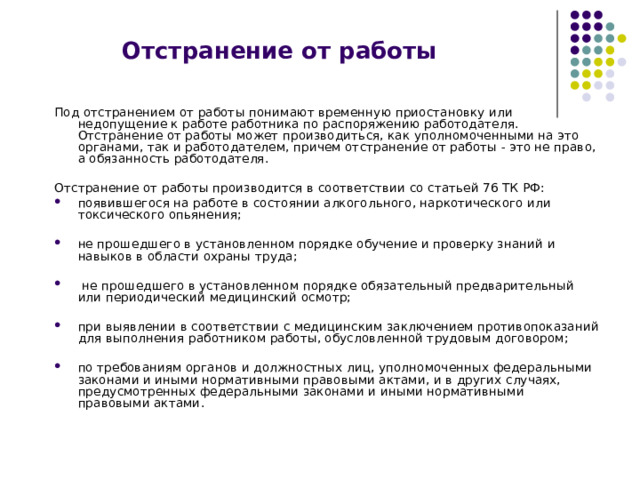 Отстранение от работы Под отстранением от работы понимают временную приостановку или недопущение к работе работника по распоряжению работодателя. Отстранение от работы может производиться, как уполномоченными на это органами, так и работодателем, причем отстранение от работы - это не право, а обязанность работодателя. Отстранение от работы производится в соответствии со статьей 76 ТК РФ: появившегося на работе в состоянии алкогольного, наркотического или токсического опьянения;  не прошедшего в установленном порядке обучение и проверку знаний и навыков в области охраны труда;   не прошедшего в установленном порядке обязательный предварительный или периодический медицинский осмотр;  при выявлении в соответствии с медицинским заключением противопоказаний для выполнения работником работы, обусловленной трудовым договором;  по требованиям органов и должностных лиц, уполномоченных федеральными законами и иными нормативными правовыми актами, и в других случаях, предусмотренных федеральными законами и иными нормативными правовыми актами. 