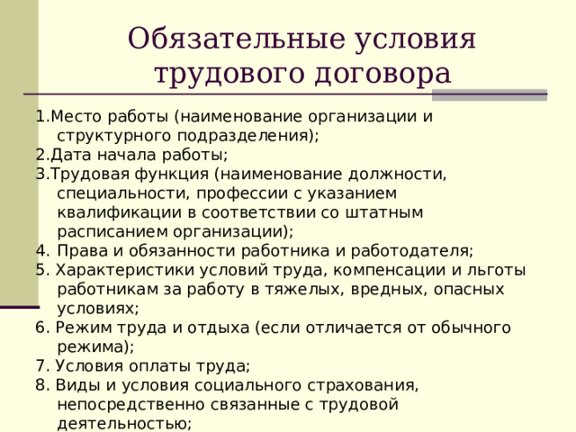 Обязательные условия трудового договора 1.Место работы (наименование организации и структурного подразделения); 2.Дата начала работы; 3.Трудовая функция (наименование должности, специальности, профессии с указанием квалификации в соответствии со штатным расписанием организации); Права и обязанности работника и работодателя; 5. Характеристики условий труда, компенсации и льготы работникам за работу в тяжелых, вредных, опасных условиях; 6. Режим труда и отдыха (если отличается от обычного режима); 7. Условия оплаты труда; 8. Виды и условия социального страхования, непосредственно связанные с трудовой деятельностью; 9. Разъездной характер работы; 