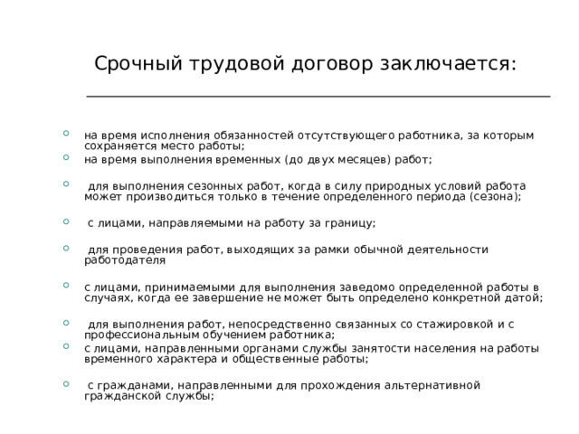   Срочный  трудовой договор заключается: на время исполнения обязанностей отсутствующего работника, за которым сохраняется место работы; на время выполнения временных (до двух месяцев) работ;   для выполнения сезонных работ, когда в силу природных условий работа может производиться только в течение определенного периода (сезона);   с лицами, направляемыми на работу за границу;   для проведения работ, выходящих за рамки обычной деятельности работодателя  с лицами, принимаемыми для выполнения заведомо определенной работы в случаях, когда ее завершение не может быть определено конкретной датой;   для выполнения работ, непосредственно связанных со стажировкой и с профессиональным обучением работника; с лицами, направленными органами службы занятости населения на работы временного характера и общественные работы;   с гражданами, направленными для прохождения альтернативной гражданской службы; 