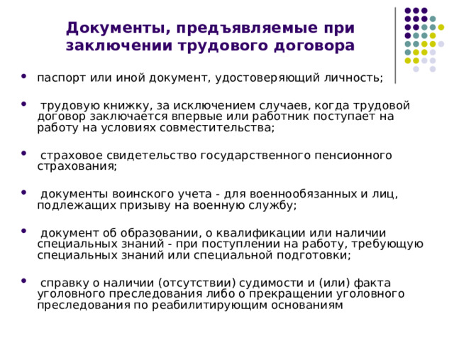 Документы, предъявляемые при заключении трудового договора паспорт или иной документ, удостоверяющий личность;   трудовую книжку, за исключением случаев, когда трудовой договор заключается впервые или работник поступает на работу на условиях совместительства;   страховое свидетельство государственного пенсионного страхования;   документы воинского учета - для военнообязанных и лиц, подлежащих призыву на военную службу;   документ об образовании, о квалификации или наличии специальных знаний - при поступлении на работу, требующую специальных знаний или специальной подготовки;   справку о наличии (отсутствии) судимости и (или) факта уголовного преследования либо о прекращении уголовного преследования по реабилитирующим основаниям 