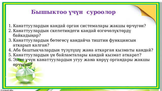 Бышыктоо үчүн суроолор Канаттуулардын кандай орган системалары жакшы өрчүгөн? Канаттуулардын скелетиндеги кандай өзгөчөлүктөрдү байкадыңар? Канаттуулардын бөтөгөсү кандайча тиштин функциясын аткарып калган? Аба баштыкчалардын түзүлүшү жана аткарган кызматы кандай? Канаттуулардын үн байламталары кандай кызмат аткарат? Эмне үчүн канаттуулардын угуу жана көрүү органдары жакшы өрчүгөн? 