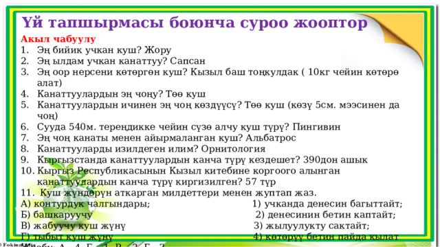 Үй тапшырмасы боюнча суроо жооптор Акыл чабуулу Эң бийик учкан куш? Жору Эң ылдам учкан канаттуу? Сапсан Эң оор нерсени көтөргөн куш? Кызыл баш тоңкулдак ( 10кг чейин көтөрө алат) Канаттуулардын эң чоңу? Төө куш Канаттуулардын ичинен эң чоң көздүүсү? Төө куш (көзү 5см. мээсинен да чоң) Сууда 540м. тереңдикке чейин сүзө алчу куш түрү? Пингивин Эң чоң канаты менен айырмаланган куш? Альбатрос Канаттууларды изилдеген илим? Орнитология Кыргызстанда канаттуулардын канча түрү кездешет? 390дон ашык Кыргыз Республикасынын Кызыл китебине коргоого алынган канаттуулардын канча түрү киргизилген? 57 түр  Куш жүндөрүн аткарган милдеттери менен жуптап жаз. А) контурдук чалгындары; 1) учканда денесин багыттайт; Б) башкаруучу 2) денесинин бетин каптайт; В) жабуучу куш жүнү 3) жылуулукту сактайт; Г) тыбыт куш жүнү 4) көтөрүү бетин пайда кылат Жообу: А - 4, Б – 1, В – 2, Г - 3 
