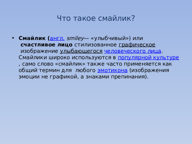 Что такое смайлик? Смайлик ( англ.   smiley — «улыбчивый») или   счастливое лицо стилизованное  графическое  изображение  улыбающегося   человеческого лица . Смайлики широко используются в  популярной культуре , само слово «смайлик» также часто применяется как общий термин для любого  эмотикона  (изображения эмоции не графикой, а знаками препинания). 