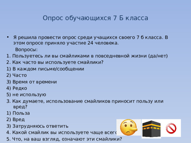 Опрос обучающихся 7 Б класса Я решила провести опрос среди учащихся своего 7 б класса. В этом опросе приняло участие 24 человека.  Вопросы: 1. Пользуетесь ли вы смайликами в повседневной жизни (да/нет) 2. Как часто вы используете смайлики? 1) В каждом письме/сообщении 2) Часто 3) Время от времени 4) Редко 5) не использую 3. Как думаете, использование смайликов приносит пользу или вред? 1) Польза 2) Вред 3) Затрудняюсь ответить 4. Какой смайлик вы используете чаще всего? 5. Что, на ваш взгляд, означают эти смайлики? 