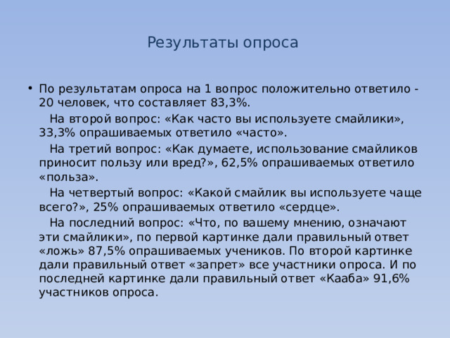 Результаты опроса По результатам опроса на 1 вопрос положительно ответило - 20 человек, что составляет 83,3%.  На второй вопрос: «Как часто вы используете смайлики», 33,3% опрашиваемых ответило «часто».  На третий вопрос: «Как думаете, использование смайликов приносит пользу или вред?», 62,5% опрашиваемых ответило «польза».  На четвертый вопрос: «Какой смайлик вы используете чаще всего?», 25% опрашиваемых ответило «сердце».  На последний вопрос: «Что, по вашему мнению, означают эти смайлики», по первой картинке дали правильный ответ «ложь» 87,5% опрашиваемых учеников. По второй картинке дали правильный ответ «запрет» все участники опроса. И по последней картинке дали правильный ответ «Кааба» 91,6% участников опроса. 