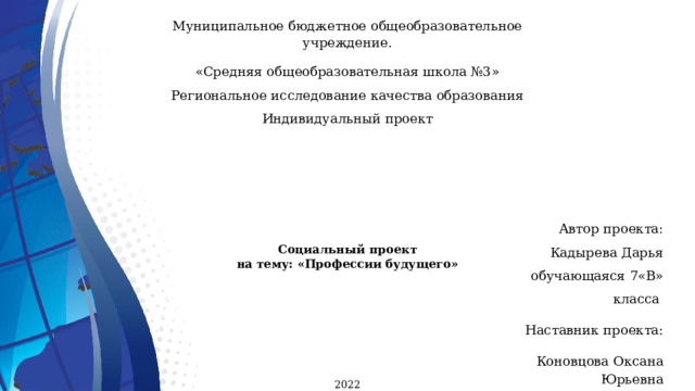 Муниципальное бюджетное общеобразовательное учреждение. «Средняя общеобразовательная школа №3»  Региональное исследование качества образования Индивидуальный проект      Социальный проект  на тему: «Профессии будущего»     Автор проекта:  Кадырева Дарья  обучающаяся 7«В» класса  Наставник проекта:  Коновцова Оксана Юрьевна  Социальный педагог  2022 