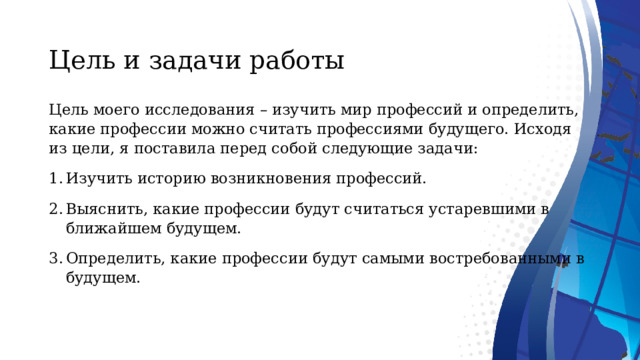  Цель и задачи работы   Цель моего исследования – изучить мир профессий и определить, какие профессии можно считать профессиями будущего. Исходя из цели, я поставила перед собой следующие задачи: Изучить историю возникновения профессий. Выяснить, какие профессии будут считаться устаревшими в ближайшем будущем. Определить, какие профессии будут самыми востребованными в будущем.    