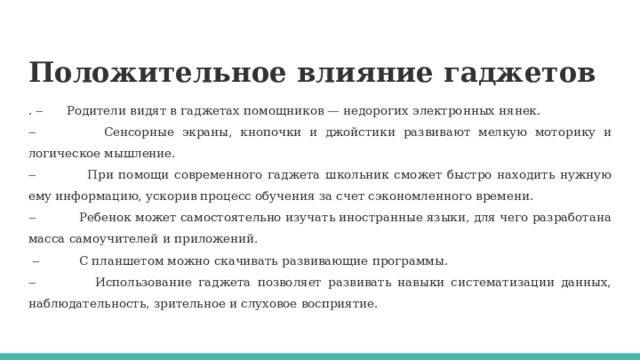 Положительное влияние гаджетов . ‒ Родители видят в гаджетах помощников — недорогих электронных нянек. ‒  Сенсорные экраны, кнопочки и джойстики развивают мелкую моторику и логическое мышление. ‒  При помощи современного гаджета школьник сможет быстро находить нужную ему информацию, ускорив процесс обучения за счет сэкономленного времени. ‒  Ребенок может самостоятельно изучать иностранные языки, для чего разработана масса самоучителей и приложений. ‒  С планшетом можно скачивать развивающие программы. ‒  Использование гаджета позволяет развивать навыки систематизации данных, наблюдательность, зрительное и слуховое восприятие. 