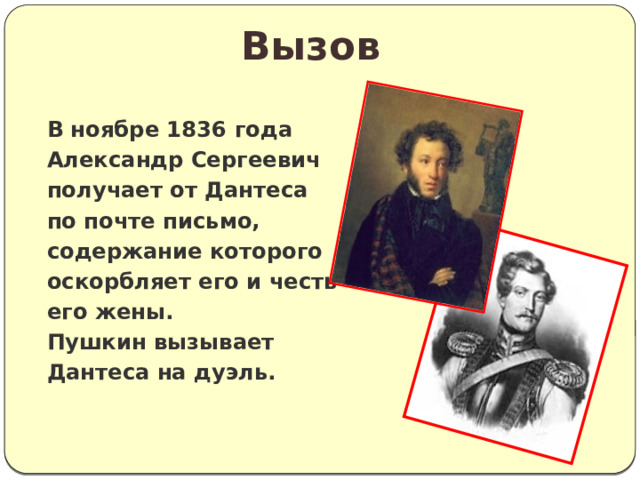Вызов В ноябре 1836 года Александр Сергеевич получает от Дантеса по почте письмо, содержание которого оскорбляет его и честь его жены. Пушкин вызывает Дантеса на дуэль. 