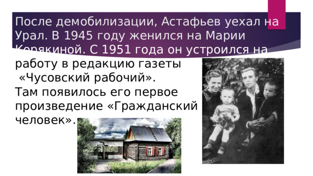       После демобилизации, Астафьев уехал на Урал. В 1945 году женился на Марии Корякиной. С 1951 года он устроился на работу в редакцию газеты  «Чусовский рабочий».  Там появилось его первое  произведение «Гражданский  человек». 