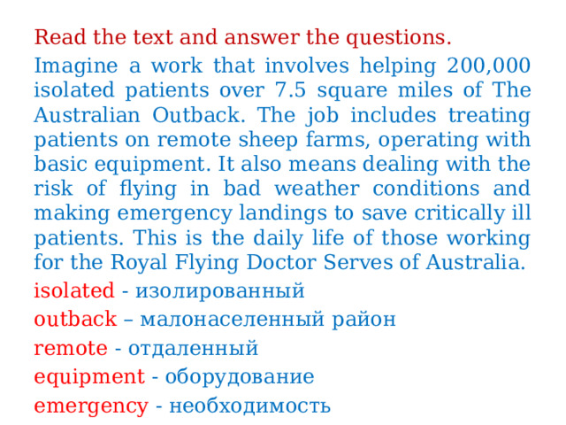 Read the text and answer the questions. Imagine a work that involves helping 200,000 isolated patients over 7.5 square miles of The Australian Outback. The job includes treating patients on remote sheep farms, operating with basic equipment. It also means dealing with the risk of flying in bad weather conditions and making emergency landings to save critically ill patients. This is the daily life of those working for the Royal Flying Doctor Serves of Australia. isolated - изолированный outback – малонаселенный район remote - отдаленный equipment - оборудование emergency - необходимость 