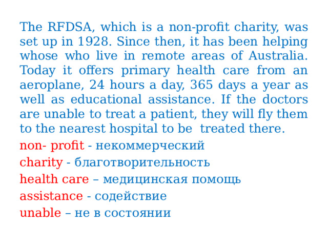 The RFDSA, which is a non-profit charity, was set up in 1928. Since then, it has been helping whose who live in remote areas of Australia. Today it offers primary health care from an aeroplane, 24 hours a day, 365 days a year as well as educational assistance. If the doctors are unable to treat a patient, they will fly them to the nearest hospital to be treated there. non- profit - некоммерческий charity - благотворительность health care – медицинская помощь assistance - содействие unable – не в состоянии 