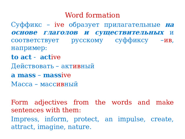 Word formation Суффикс – ive образует прилагательные на основе глаголов и существительных и соответствует русскому суффиксу – ив , например: to  act - act ive Действовать – акт ив ный a  mass – mass ive Масса – масс ив ный Form adjectives from the words and make sentences with them: Impress, inform, protect, an impulse, create, attract, imagine, nature. 