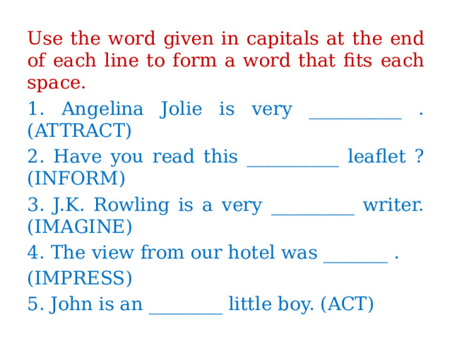 Use the word given in capitals at the end of each line to form a word that fits each space. 1. Angelina Jolie is very __________ . (ATTRACT) 2. Have you read this __________ leaflet ? (INFORM) 3. J.K. Rowling is a very _________ writer. (IMAGINE) 4. The view from our hotel was _______ . (IMPRESS) 5. John is an ________ little boy. (ACT) 