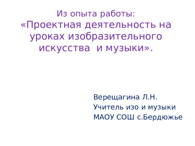 Из опыта работы:  «Проектная деятельность на уроках изобразительного искусства и музыки».   Верещагина Л.Н. Учитель изо и музыки МАОУ СОШ с.Бердюжье 