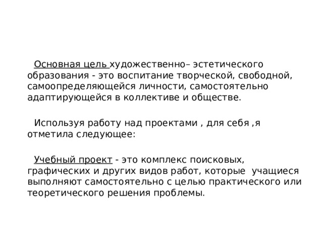  Основная цель художественно– эстетического образования - это воспитание творческой, свободной, самоопределяющейся личности, самостоятельно адаптирующейся в коллективе и обществе.    Используя работу над проектами , для себя ,я отметила следующее:    Учебный проект  - это комплекс поисковых, графических и других видов работ, которые учащиеся выполняют самостоятельно с целью практического или теоретического решения проблемы. 