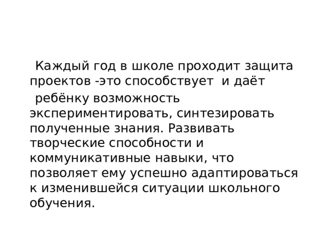  Каждый год в школе проходит защита проектов -это способствует и даёт  ребёнку возможность экспериментировать, синтезировать полученные знания. Развивать творческие способности и коммуникативные навыки, что позволяет ему успешно адаптироваться к изменившейся ситуации школьного обучения. 