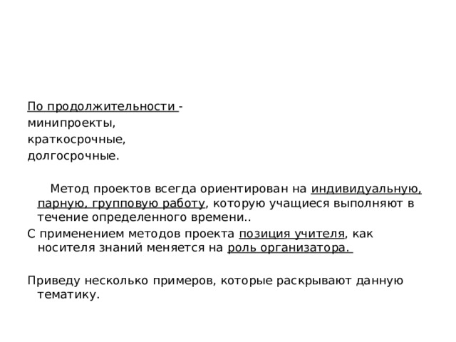   По продолжительности - минипроекты, краткосрочные, долгосрочные.    Метод проектов всегда ориентирован на индивидуальную, парную, групповую работу , которую учащиеся выполняют в течение определенного времени.. С применением методов проекта позиция учителя , как носителя знаний меняется на роль организатора.   Приведу несколько примеров, которые раскрывают данную тематику. 