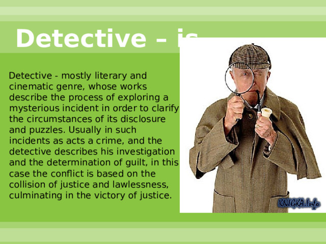 Detective – is…  Detective - mostly literary and cinematic genre, whose works describe the process of exploring a mysterious incident in order to clarify the circumstances of its disclosure and puzzles. Usually in such incidents as acts a crime, and the detective describes his investigation and the determination of guilt, in this case the conflict is based on the collision of justice and lawlessness, culminating in the victory of justice. 