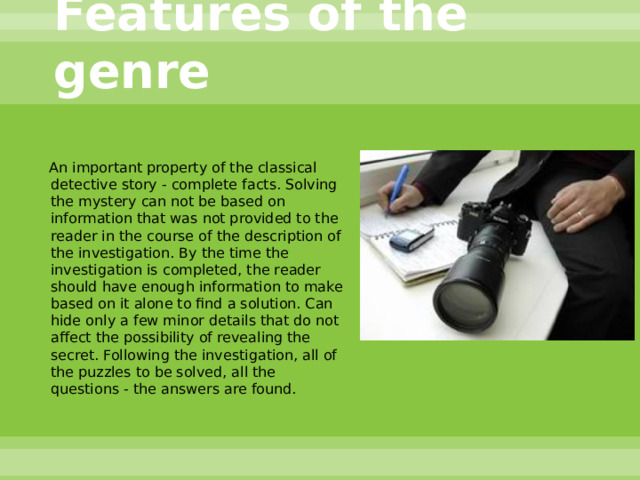 Features of the genre  An important property of the classical detective story - complete facts. Solving the mystery can not be based on information that was not provided to the reader in the course of the description of the investigation. By the time the investigation is completed, the reader should have enough information to make based on it alone to find a solution. Can hide only a few minor details that do not affect the possibility of revealing the secret. Following the investigation, all of the puzzles to be solved, all the questions - the answers are found. 