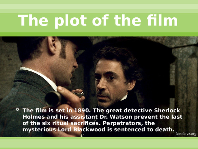 The plot of the film The film is set in 1890. The great detective Sherlock Holmes and his assistant Dr. Watson prevent the last of the six ritual sacrifices. Perpetrators, the mysterious Lord Blackwood is sentenced to death. 