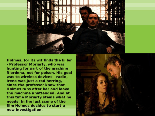  Holmes, for its wit finds the killer - Professor Moriarty, who was hunting for part of the machine Rierdena, not for poison. His goal was to wireless devices - radio, Irene was just a red herring, since the professor knew that Holmes runs after her and leave the machine unattended. And at this time Moriarty steals what he needs. In the last scene of the film Holmes decides to start a new investigation. 