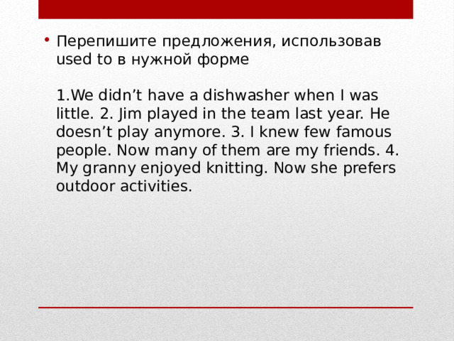 Перепишите предложения, использовав used to в нужной форме   1.We didn’t have a dishwasher when I was little. 2. Jim played in the team last year. He doesn’t play anymore. 3. I knew few famous people. Now many of them are my friends. 4. My granny enjoyed knitting. Now she prefers outdoor activities.    