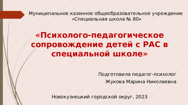 Муниципальное казенное общеобразовательное учреждение  «Специальная школа № 80» «Психолого-педагогическое сопровождение детей с РАС в специальной школе»  Подготовила педагог-психолог Жукова Марина Николаевна Новокузнецкий городской округ, 2023 