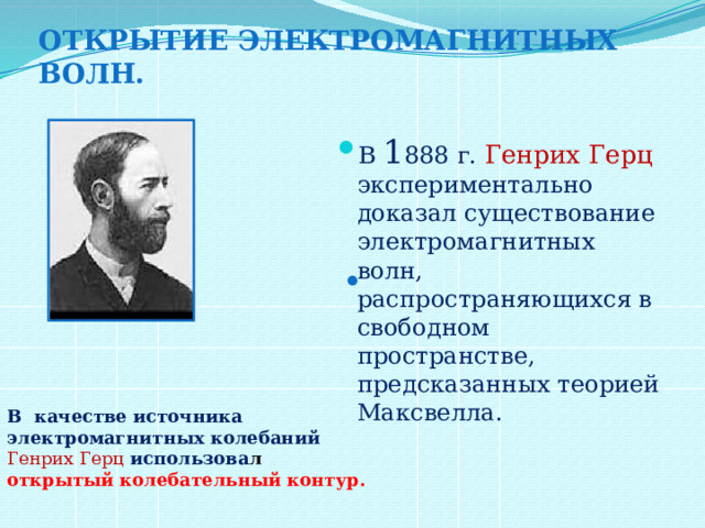 Открытие электромагнитных волн. В 1 888 г. Генрих Герц экспериментально доказал существование электромагнитных волн, распространяющихся в свободном пространстве, предсказанных теорией Максвелла. . В качестве источника электромагнитных колебаний Генрих Герц использова л открытый колебательный контур. 