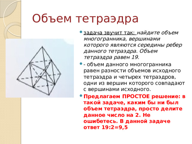 Объем тетраэдра задача звучит так: найдите объем многогранника, вершинами которого являются середины ребер данного тетраэдра. Объем тетраэдра равен 19. - объем данного многогранника равен разности объемов исходного тетраэдра и четырех тетраэдров, одни из вершин которого совпадают с вершинами исходного. Предлагаем ПРОСТОЕ решение: в такой задаче, каким бы ни был объем тетраэдра, просто делите данное число на 2. Не ошибетесь. В данной задаче ответ 19:2=9,5 