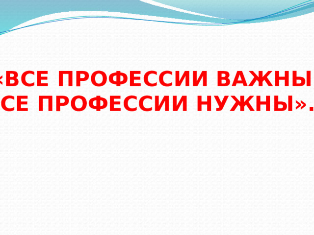  «ВСЕ ПРОФЕССИИ ВАЖНЫ, ВСЕ ПРОФЕССИИ НУЖНЫ». 
